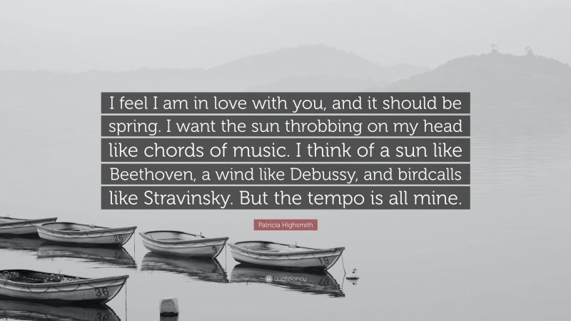 Patricia Highsmith Quote: “I feel I am in love with you, and it should be spring. I want the sun throbbing on my head like chords of music. I think of a sun like Beethoven, a wind like Debussy, and birdcalls like Stravinsky. But the tempo is all mine.”