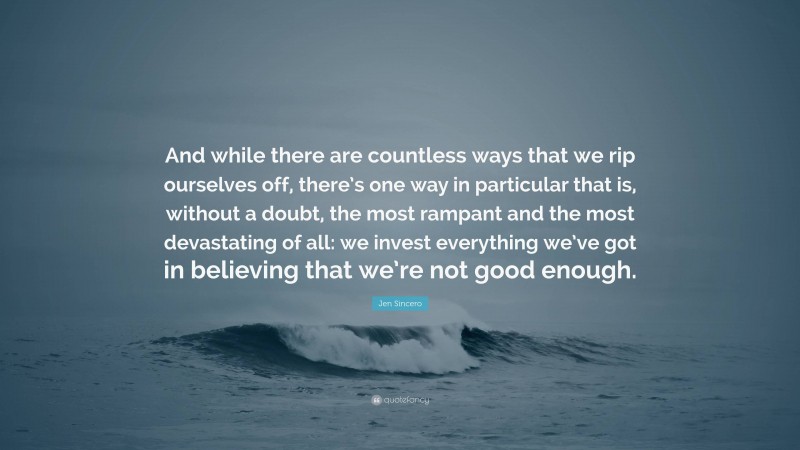 Jen Sincero Quote: “And while there are countless ways that we rip ourselves off, there’s one way in particular that is, without a doubt, the most rampant and the most devastating of all: we invest everything we’ve got in believing that we’re not good enough.”
