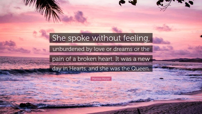 Marissa Meyer Quote: “She spoke without feeling, unburdened by love or dreams or the pain of a broken heart. It was a new day in Hearts, and she was the Queen.”