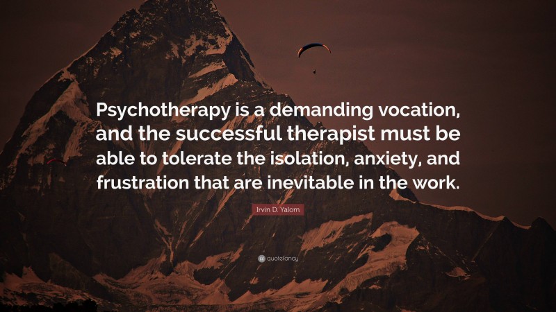 Irvin D. Yalom Quote: “Psychotherapy is a demanding vocation, and the successful therapist must be able to tolerate the isolation, anxiety, and frustration that are inevitable in the work.”
