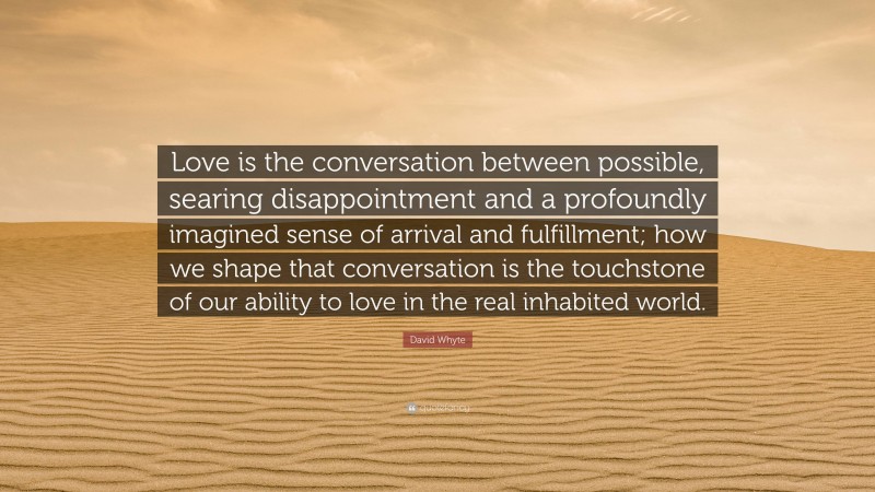 David Whyte Quote: “Love is the conversation between possible, searing disappointment and a profoundly imagined sense of arrival and fulfillment; how we shape that conversation is the touchstone of our ability to love in the real inhabited world.”