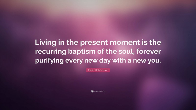 Alaric Hutchinson Quote: “Living in the present moment is the recurring baptism of the soul, forever purifying every new day with a new you.”