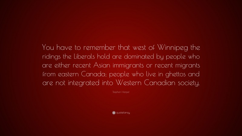 Stephen Harper Quote: “You have to remember that west of Winnipeg the ridings the Liberals hold are dominated by people who are either recent Asian immigrants or recent migrants from eastern Canada; people who live in ghettos and are not integrated into Western Canadian society.”