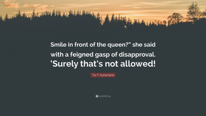 Tui T. Sutherland Quote: “Smile in front of the queen?” she said with a feigned gasp of disapproval. ‘Surely that’s not allowed!”