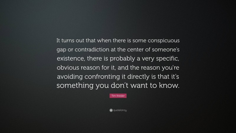 Tim Kreider Quote: “It turns out that when there is some conspicuous gap or contradiction at the center of someone’s existence, there is probably a very specific, obvious reason for it, and the reason you’re avoiding confronting it directly is that it’s something you don’t want to know.”