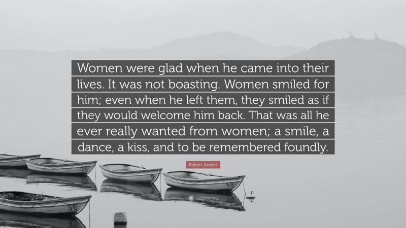 Robert Jordan Quote: “Women were glad when he came into their lives. It was not boasting. Women smiled for him; even when he left them, they smiled as if they would welcome him back. That was all he ever really wanted from women; a smile, a dance, a kiss, and to be remembered foundly.”