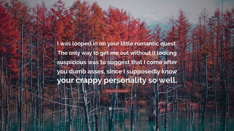 Alexandra Bracken Quote: “I was looped in on your little romantic quest. The only way to get me out without it looking suspicious was to suggest that I come after you dumb asses, since I supposedly know your crappy personality so well.”