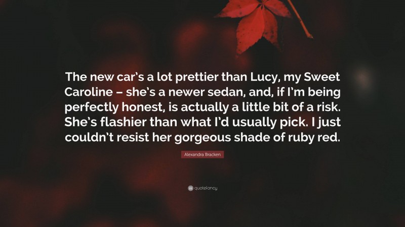 Alexandra Bracken Quote: “The new car’s a lot prettier than Lucy, my Sweet Caroline – she’s a newer sedan, and, if I’m being perfectly honest, is actually a little bit of a risk. She’s flashier than what I’d usually pick. I just couldn’t resist her gorgeous shade of ruby red.”