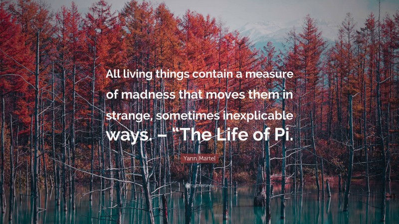 Yann Martel Quote: “All living things contain a measure of madness that moves them in strange, sometimes inexplicable ways. – “The Life of Pi.”