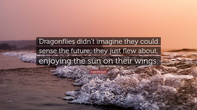 Kate Morton Quote: “Dragonflies didn’t imagine they could sense the future; they just flew about, enjoying the sun on their wings.”