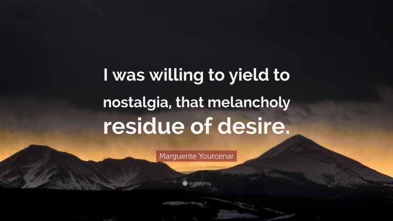 Marguerite Yourcenar Quote: “I was willing to yield to nostalgia, that melancholy residue of desire.”
