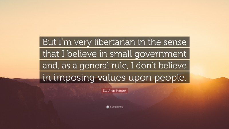 Stephen Harper Quote: “But I’m very libertarian in the sense that I believe in small government and, as a general rule, I don’t believe in imposing values upon people.”