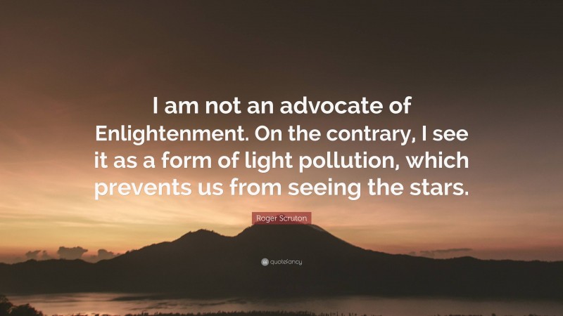 Roger Scruton Quote: “I am not an advocate of Enlightenment. On the contrary, I see it as a form of light pollution, which prevents us from seeing the stars.”