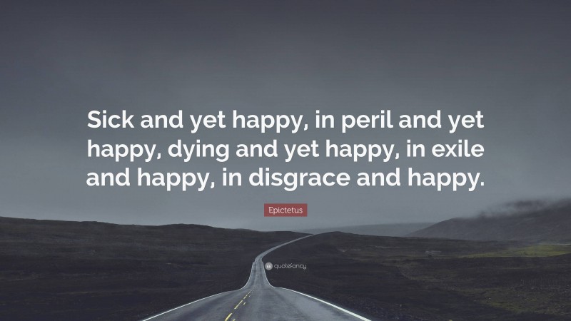 Epictetus Quote: “Sick and yet happy, in peril and yet happy, dying and yet happy, in exile and happy, in disgrace and happy.”