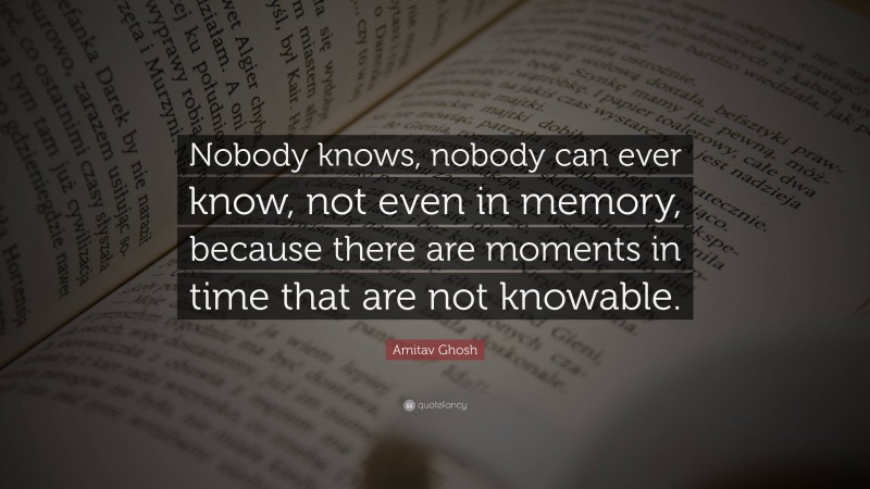 Amitav Ghosh Quote: “Nobody knows, nobody can ever know, not even in memory, because there are moments in time that are not knowable.”