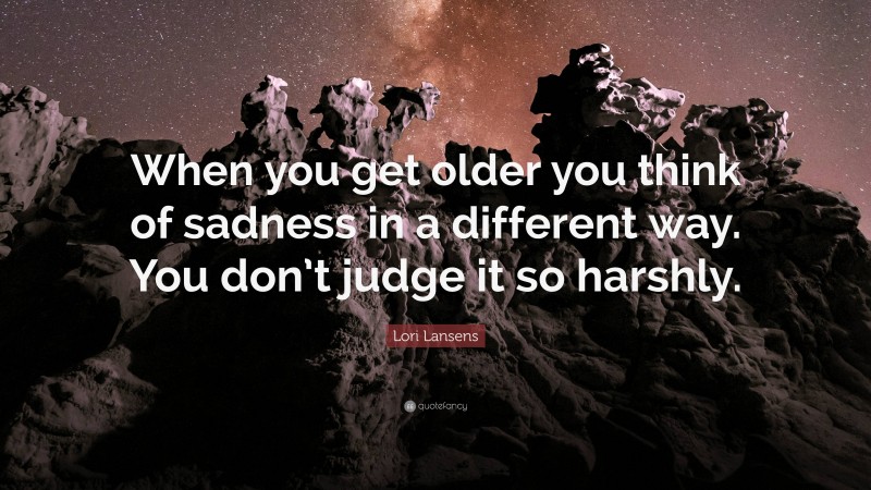 Lori Lansens Quote: “When you get older you think of sadness in a different way. You don’t judge it so harshly.”
