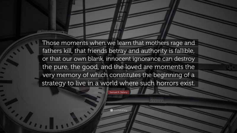 Samuel R. Delany Quote: “Those moments when we learn that mothers rage and fathers kill, that friends betray and authority is fallible, or that our own blank, innocent ignorance can destroy the pure, the good, and the loved are moments the very memory of which constitutes the beginning of a strategy to live in a world where such horrors exist.”