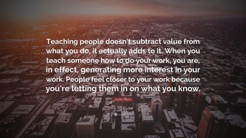Austin Kleon Quote: “Teaching people doesn’t subtract value from what you do, it actually adds to it. When you teach someone how to do your work, you are, in effect, generating more interest in your work. People feel closer to your work because you’re letting them in on what you know.”