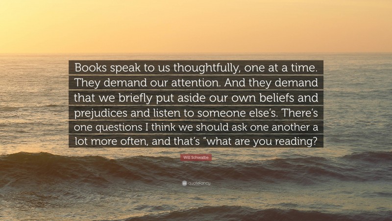 Will Schwalbe Quote: “Books speak to us thoughtfully, one at a time. They demand our attention. And they demand that we briefly put aside our own beliefs and prejudices and listen to someone else’s. There’s one questions I think we should ask one another a lot more often, and that’s “what are you reading?”