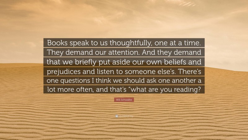 Will Schwalbe Quote: “Books speak to us thoughtfully, one at a time. They demand our attention. And they demand that we briefly put aside our own beliefs and prejudices and listen to someone else’s. There’s one questions I think we should ask one another a lot more often, and that’s “what are you reading?”