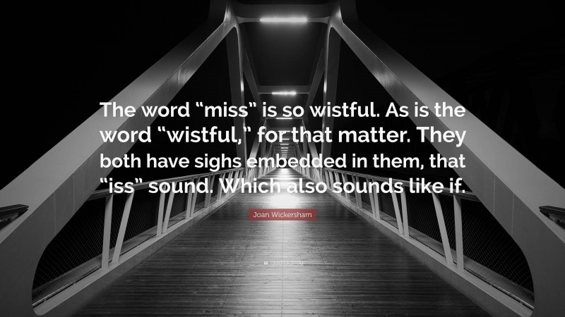 Joan Wickersham Quote: “The word “miss” is so wistful. As is the word “wistful,” for that matter. They both have sighs embedded in them, that “iss” sound. Which also sounds like if.”