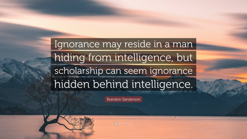 Brandon Sanderson Quote: “Ignorance may reside in a man hiding from intelligence, but scholarship can seem ignorance hidden behind intelligence.”