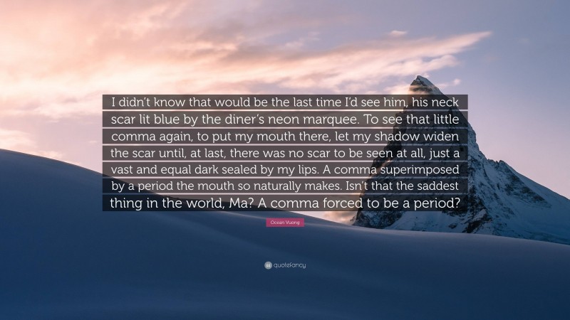 Ocean Vuong Quote: “I didn’t know that would be the last time I’d see him, his neck scar lit blue by the diner’s neon marquee. To see that little comma again, to put my mouth there, let my shadow widen the scar until, at last, there was no scar to be seen at all, just a vast and equal dark sealed by my lips. A comma superimposed by a period the mouth so naturally makes. Isn’t that the saddest thing in the world, Ma? A comma forced to be a period?”