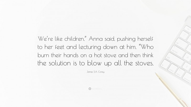 James S.A. Corey Quote: “We’re like children,” Anna said, pushing herself to her feet and lecturing down at him. “Who burn their hands on a hot stove and then think the solution is to blow up all the stoves.”