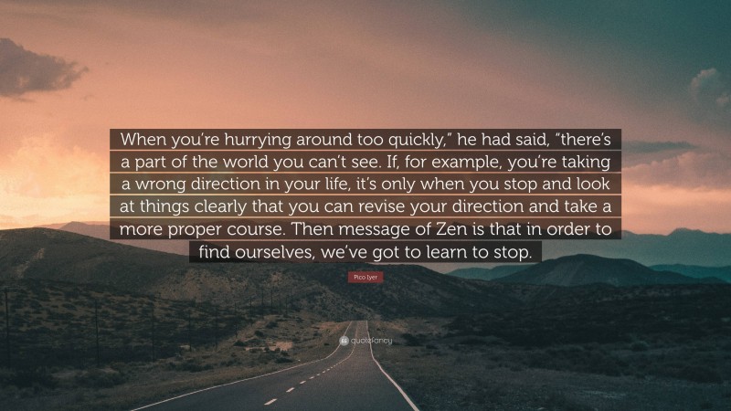 Pico Iyer Quote: “When you’re hurrying around too quickly,” he had said, “there’s a part of the world you can’t see. If, for example, you’re taking a wrong direction in your life, it’s only when you stop and look at things clearly that you can revise your direction and take a more proper course. Then message of Zen is that in order to find ourselves, we’ve got to learn to stop.”