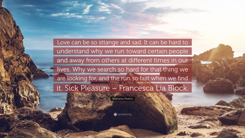 Stephanie Perkins Quote: “Love can be so sttange and sad. It can be hard to understand why we run toward certain people and away from others at different times in our lives. Why we search so hard for that thing we are looking for, and the run so fast when we find it. Sick Pleasure – Francesca Lia Block.”