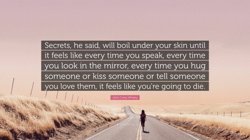 John Corey Whaley Quote: “Secrets, he said, will boil under your skin until it feels like every time you speak, every time you look in the mirror, every time you hug someone or kiss someone or tell someone you love them, it feels like you’re going to die.”