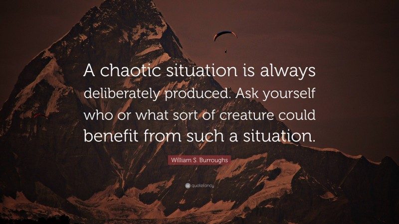 William S. Burroughs Quote: “A chaotic situation is always deliberately produced. Ask yourself who or what sort of creature could benefit from such a situation.”