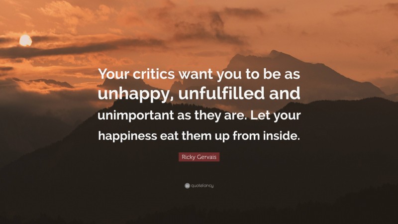 Ricky Gervais Quote: “Your critics want you to be as unhappy, unfulfilled and unimportant as they are. Let your happiness eat them up from inside.”
