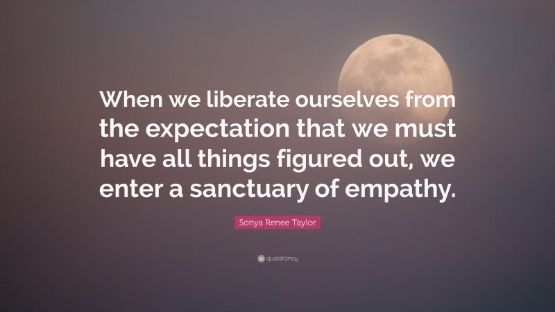 Sonya Renee Taylor Quote: “When we liberate ourselves from the expectation that we must have all things figured out, we enter a sanctuary of empathy.”