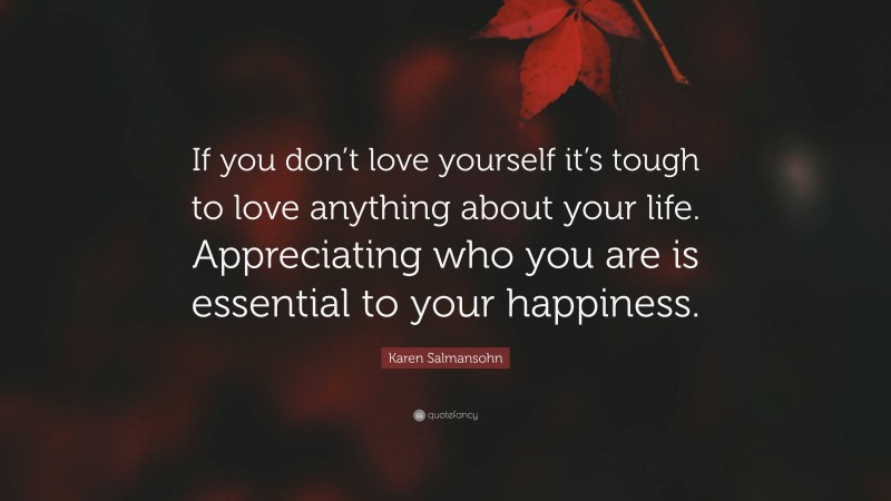 Karen Salmansohn Quote: “If you don’t love yourself it’s tough to love anything about your life. Appreciating who you are is essential to your happiness.”