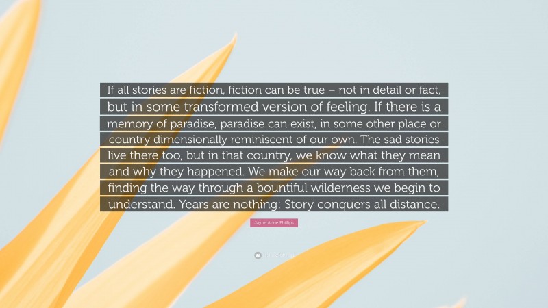 Jayne Anne Phillips Quote: “If all stories are fiction, fiction can be true – not in detail or fact, but in some transformed version of feeling. If there is a memory of paradise, paradise can exist, in some other place or country dimensionally reminiscent of our own. The sad stories live there too, but in that country, we know what they mean and why they happened. We make our way back from them, finding the way through a bountiful wilderness we begin to understand. Years are nothing: Story conquers all distance.”