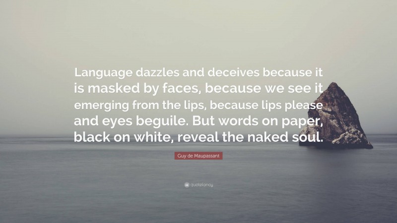 Guy de Maupassant Quote: “Language dazzles and deceives because it is masked by faces, because we see it emerging from the lips, because lips please and eyes beguile. But words on paper, black on white, reveal the naked soul.”