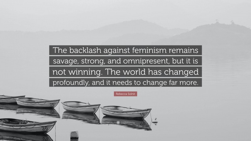 Rebecca Solnit Quote: “The backlash against feminism remains savage, strong, and omnipresent, but it is not winning. The world has changed profoundly, and it needs to change far more.”