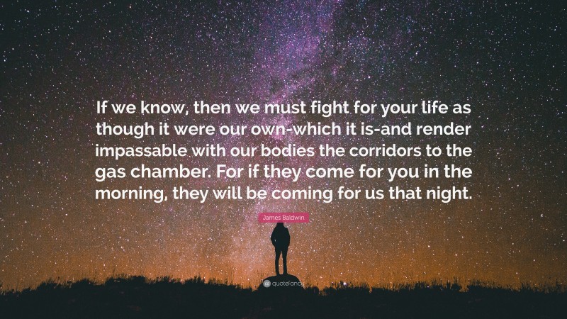 James Baldwin Quote: “If we know, then we must fight for your life as though it were our own-which it is-and render impassable with our bodies the corridors to the gas chamber. For if they come for you in the morning, they will be coming for us that night.”