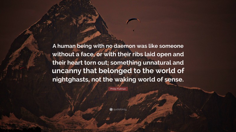 Philip Pullman Quote: “A human being with no daemon was like someone without a face, or with their ribs laid open and their heart torn out; something unnatural and uncanny that belonged to the world of nightghasts, not the waking world of sense.”