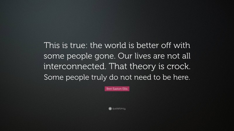 Bret Easton Ellis Quote: “This is true: the world is better off with some people gone. Our lives are not all interconnected. That theory is crock. Some people truly do not need to be here.”