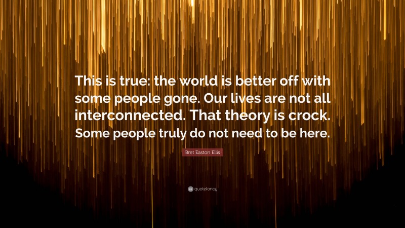 Bret Easton Ellis Quote: “This is true: the world is better off with some people gone. Our lives are not all interconnected. That theory is crock. Some people truly do not need to be here.”