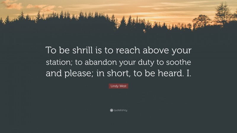 Lindy West Quote: “To be shrill is to reach above your station; to abandon your duty to soothe and please; in short, to be heard. I.”