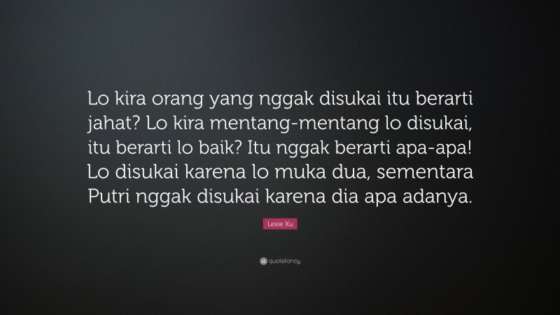 Lexie Xu Quote: “Lo kira orang yang nggak disukai itu berarti jahat? Lo kira mentang-mentang lo disukai, itu berarti lo baik? Itu nggak berarti apa-apa! Lo disukai karena lo muka dua, sementara Putri nggak disukai karena dia apa adanya.”