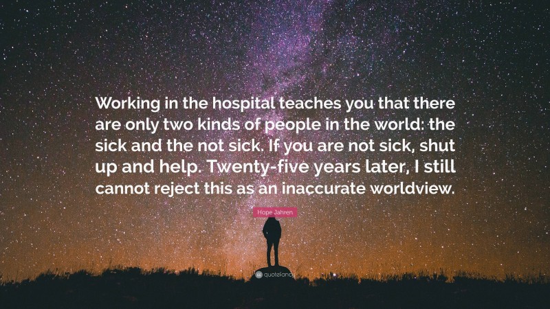 Hope Jahren Quote: “Working in the hospital teaches you that there are only two kinds of people in the world: the sick and the not sick. If you are not sick, shut up and help. Twenty-five years later, I still cannot reject this as an inaccurate worldview.”