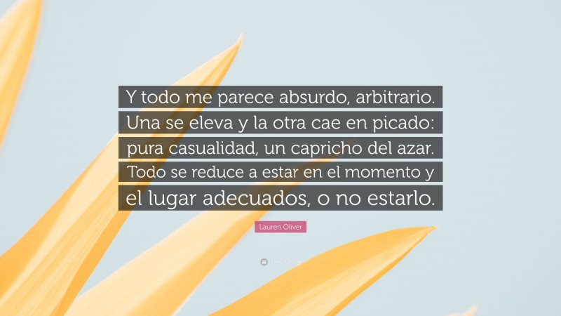 Lauren Oliver Quote: “Y todo me parece absurdo, arbitrario. Una se eleva y la otra cae en picado: pura casualidad, un capricho del azar. Todo se reduce a estar en el momento y el lugar adecuados, o no estarlo.”