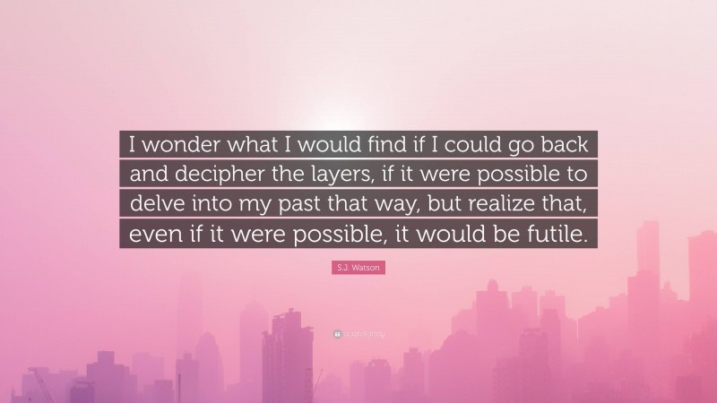 S.J. Watson Quote: “I wonder what I would find if I could go back and decipher the layers, if it were possible to delve into my past that way, but realize that, even if it were possible, it would be futile.”