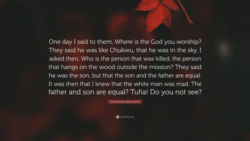 Chimamanda Ngozi Adichie Quote: “One day I said to them, Where is the God you worship? They said he was like Chukwu, that he was in the sky. I asked then, Who is the person that was killed, the person that hangs on the wood outside the mission? They said he was the son, but that the son and the father are equal. It was then that I knew that the white man was mad. The father and son are equal? Tufia! Do you not see?”