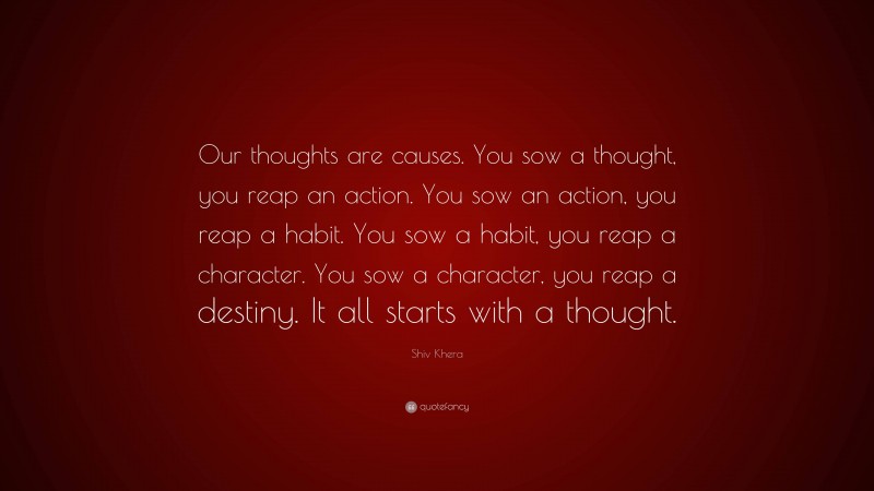 Shiv Khera Quote: “Our thoughts are causes. You sow a thought, you reap an action. You sow an action, you reap a habit. You sow a habit, you reap a character. You sow a character, you reap a destiny. It all starts with a thought.”