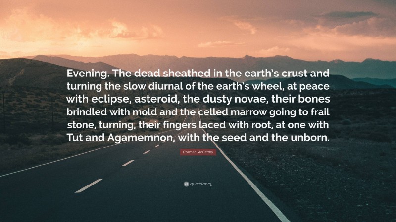 Cormac McCarthy Quote: “Evening. The dead sheathed in the earth’s crust and turning the slow diurnal of the earth’s wheel, at peace with eclipse, asteroid, the dusty novae, their bones brindled with mold and the celled marrow going to frail stone, turning, their fingers laced with root, at one with Tut and Agamemnon, with the seed and the unborn.”